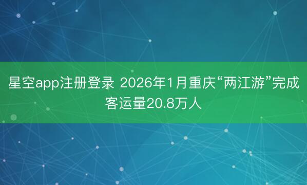 星空app注册登录 2026年1月重庆“两江游”完成客运量20.8万人