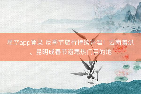 星空app登录 反季节旅行持续升温！云南景洪、昆明成春节避寒热门目的地