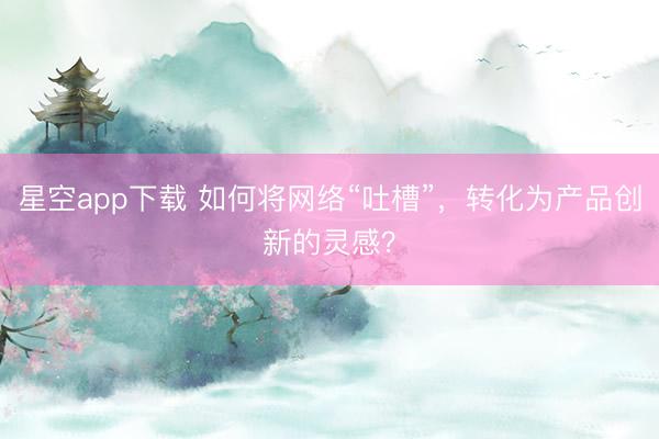 星空app下载 如何将网络“吐槽”，转化为产品创新的灵感？