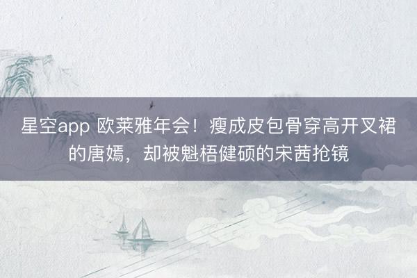 星空app 欧莱雅年会！瘦成皮包骨穿高开叉裙的唐嫣，却被魁梧健硕的宋茜抢镜