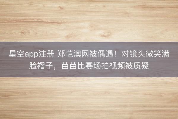 星空app注册 郑恺澳网被偶遇！对镜头微笑满脸褶子，苗苗比赛场拍视频被质疑