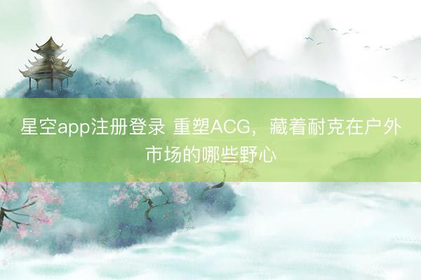 星空app注册登录 重塑ACG，藏着耐克在户外市场的哪些野心