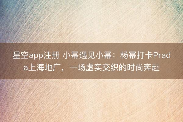 星空app注册 小幂遇见小幂：杨幂打卡Prada上海地广，一场虚实交织的时尚奔赴