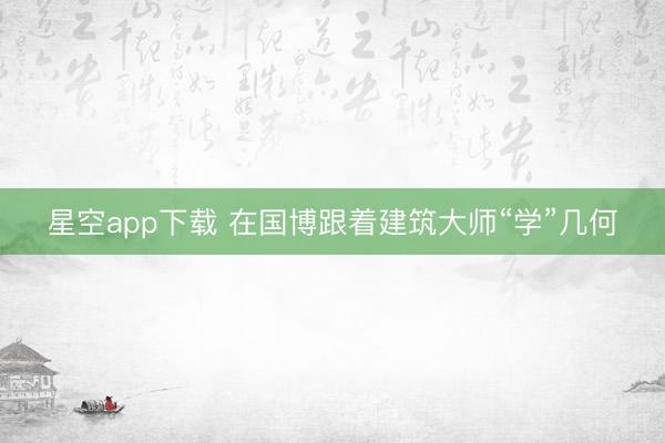 星空app下载 在国博跟着建筑大师“学”几何