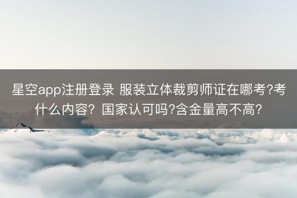 星空app注册登录 服装立体裁剪师证在哪考?考什么内容？国家认可吗?含金量高不高？