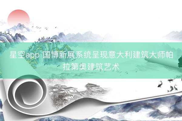 星空app 国博新展系统呈现意大利建筑大师帕拉第奥建筑艺术