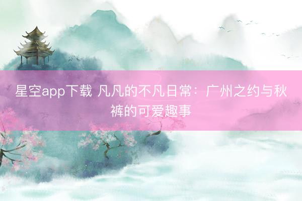 星空app下载 凡凡的不凡日常：广州之约与秋裤的可爱趣事