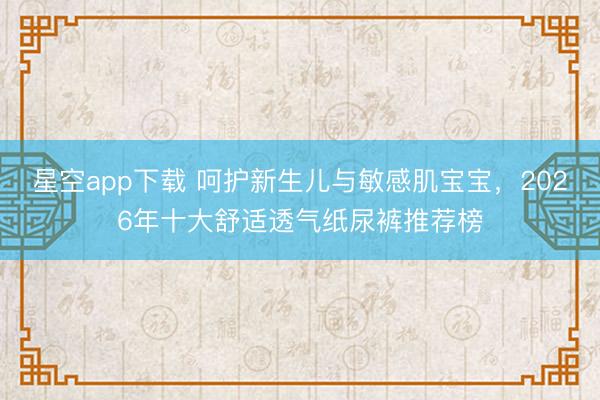 星空app下载 呵护新生儿与敏感肌宝宝，2026年十大舒适透气纸尿裤推荐榜