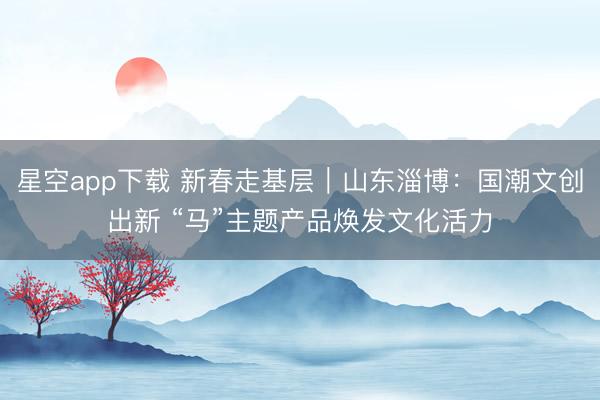 星空app下载 新春走基层｜山东淄博：国潮文创出新 “马”主题产品焕发文化活力