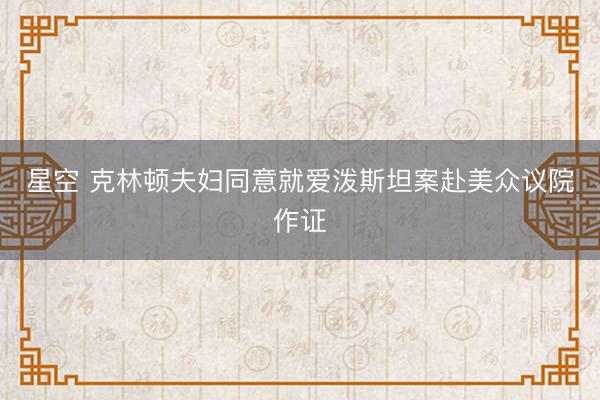 星空 克林顿夫妇同意就爱泼斯坦案赴美众议院作证