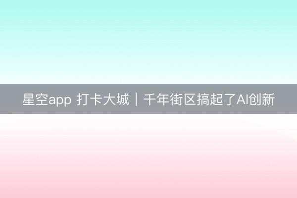 星空app 打卡大城｜千年街区搞起了AI创新