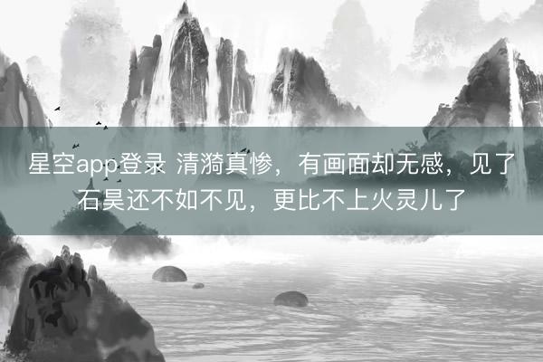 星空app登录 清漪真惨,有画面却无感,见了石昊还不如不见,更比不上火灵儿了