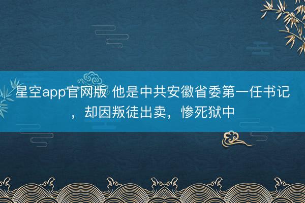 星空app官网版 他是中共安徽省委第一任书记,却因叛徒出卖,惨死狱中