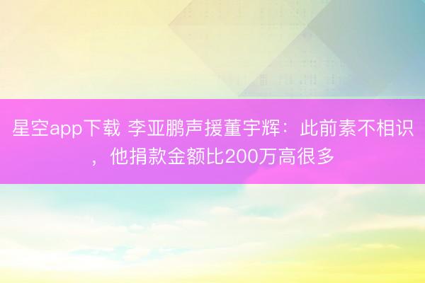 星空app下载 李亚鹏声援董宇辉：此前素不相识，他捐款金额比200万高很多