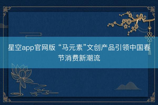 星空app官网版 “马元素”文创产品引领中国春节消费新潮流