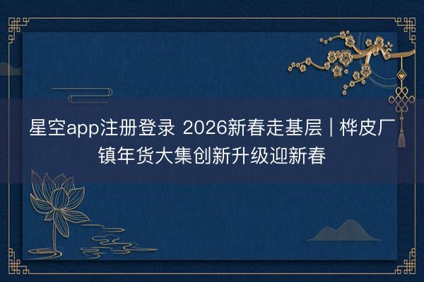 星空app注册登录 2026新春走基层 | 桦皮厂镇年货大集创新升级迎新春