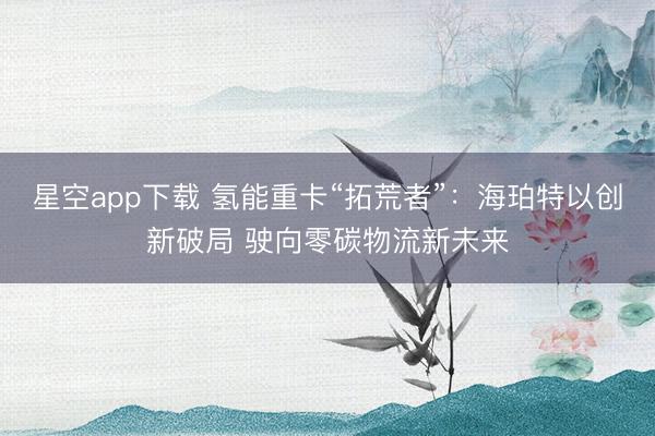 星空app下载 氢能重卡“拓荒者”：海珀特以创新破局 驶向零碳物流新未来