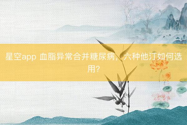 星空app 血脂异常合并糖尿病，六种他汀如何选用？