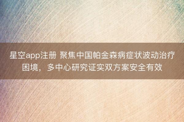 星空app注册 聚焦中国帕金森病症状波动治疗困境，多中心研究证实双方案安全有效