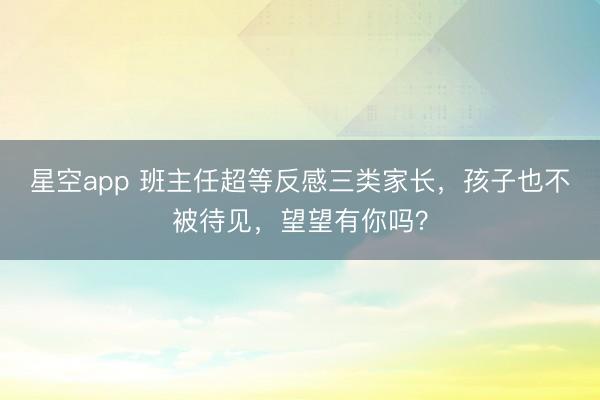星空app 班主任超等反感三类家长，孩子也不被待见，望望有你吗？
