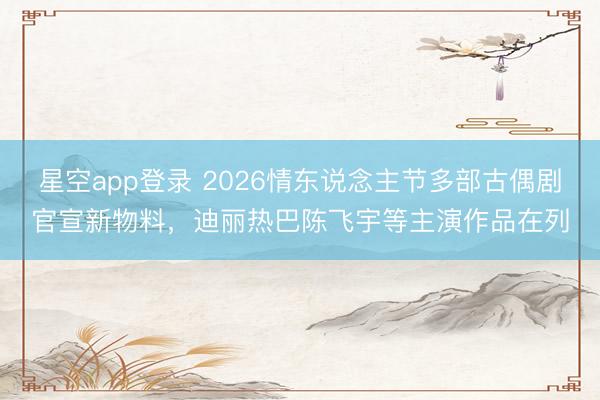 星空app登录 2026情东说念主节多部古偶剧官宣新物料，迪丽热巴陈飞宇等主演作品在列