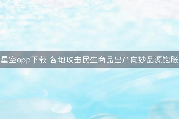 星空app下载 各地攻击民生商品出产向妙品源饱胀