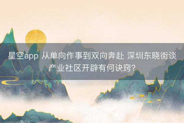 星空app 从单向作事到双向奔赴 深圳东晓街谈产业社区开辟有何诀窍?