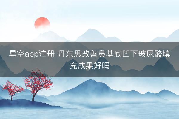 星空app注册 丹东思改善鼻基底凹下玻尿酸填充成果好吗
