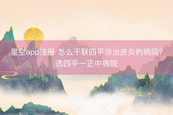 星空app注册 怎么干联四平诊治皮炎的病院？选四平一正中病院