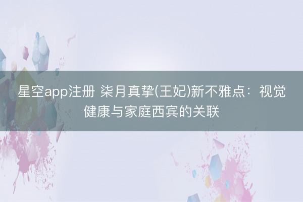 星空app注册 柒月真挚(王妃)新不雅点：视觉健康与家庭西宾的关联