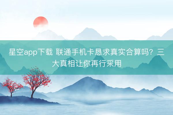 星空app下载 联通手机卡恳求真实合算吗？三大真相让你再行采用