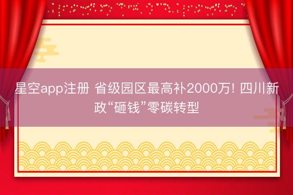 星空app注册 省级园区最高补2000万! 四川新政“砸钱”零碳转型