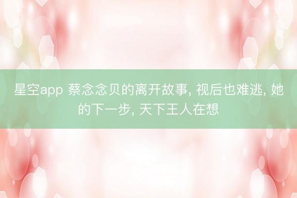 星空app 蔡念念贝的离开故事， 视后也难逃， 她的下一步， 天下王人在想