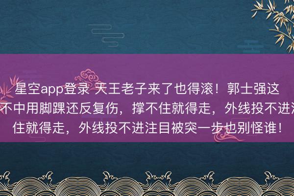 星空app登录 天王老子来了也得滚!郭士强这把狠刀终于落地,阅历不中用脚踝还反复伤,撑不住就得走,外线投不进注目被突一步也别怪谁!