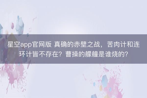 星空app官网版 真确的赤壁之战，苦肉计和连环计皆不存在？曹操的艨艟是谁烧的？