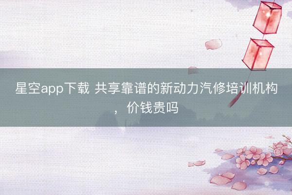 星空app下载 共享靠谱的新动力汽修培训机构,价钱贵吗