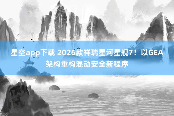 星空app下载 2026款祥瑞星河星舰7！以GEA架构重构混动安全新程序