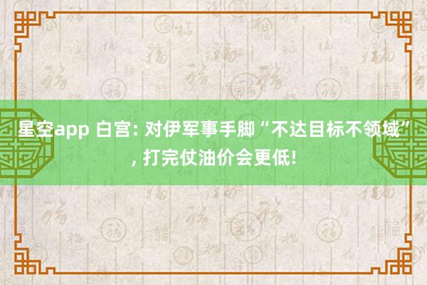 星空app 白宫: 对伊军事手脚“不达目标不领域”， 打完仗油价会更低!