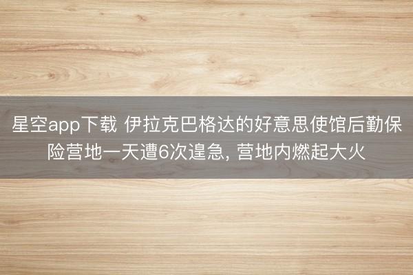 星空app下载 伊拉克巴格达的好意思使馆后勤保险营地一天遭6次遑急， 营地内燃起大火