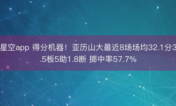 星空app 得分机器！亚历山大最近8场场均32.1分3.5板5助1.8断 掷中率57.7%