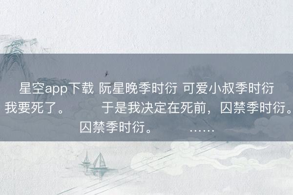 星空app下载 阮星晚季时衍 可爱小叔季时衍的第十年，我要死了。 　　于是我决定在死前，囚禁季时衍。 　　……