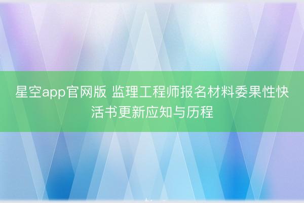 星空app官网版 监理工程师报名材料委果性快活书更新应知与历程