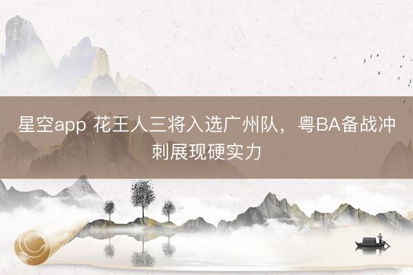 星空app 花王人三将入选广州队，粤BA备战冲刺展现硬实力