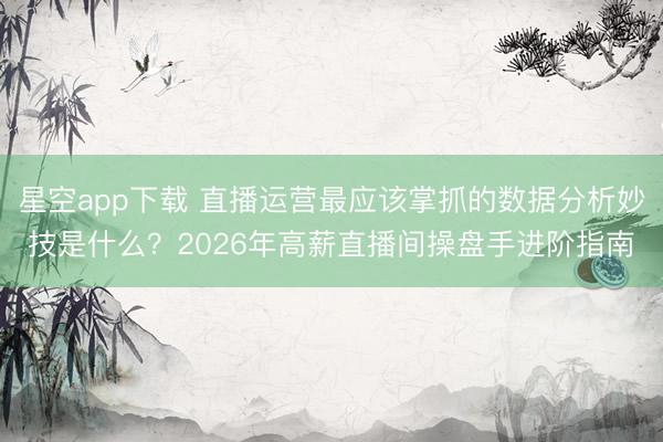 星空app下载 直播运营最应该掌抓的数据分析妙技是什么？2026年高薪直播间操盘手进阶指南