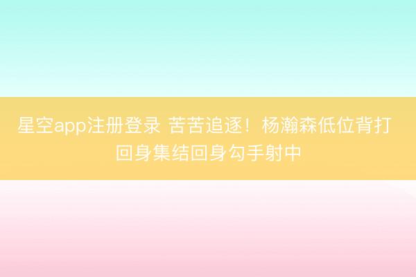 星空app注册登录 苦苦追逐！杨瀚森低位背打 回身集结回身勾手射中