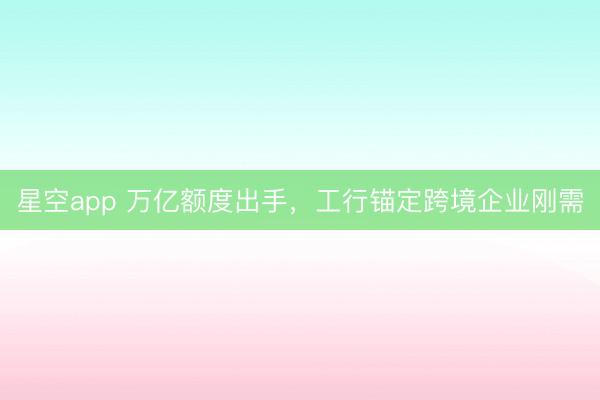 星空app 万亿额度出手，工行锚定跨境企业刚需