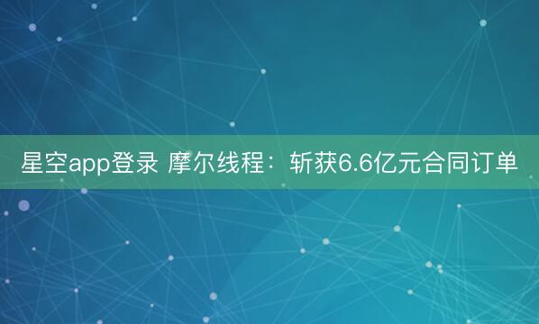 星空app登录 摩尔线程：斩获6.6亿元合同订单