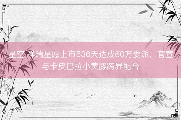星空 祥瑞星愿上市536天达成60万委派，官宣与卡皮巴拉小黄豚跨界配合