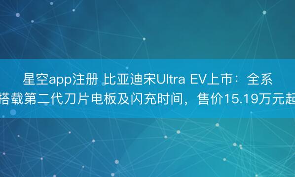 星空app注册 比亚迪宋Ultra EV上市:全系搭载第二代刀片电板及闪充时间,售价15.19万元起