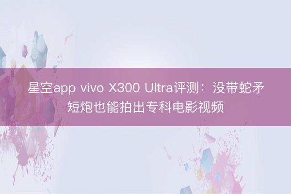 星空app vivo X300 Ultra评测:没带蛇矛短炮也能拍出专科电影视频